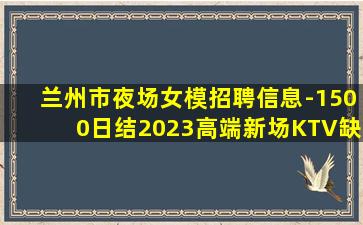 兰州市夜场女模招聘信息-1500日结2023高端新场KTV缺